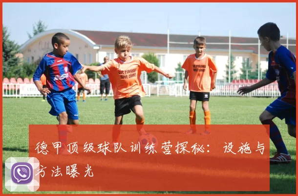 德甲顶级球队训练营探秘：设施与方法曝光