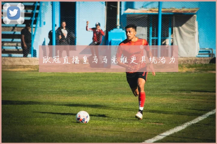 欧冠直播皇马马竞谁更具统治力