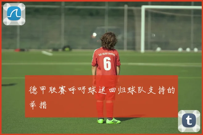 德甲联赛呼吁球迷回归球队支持的举措