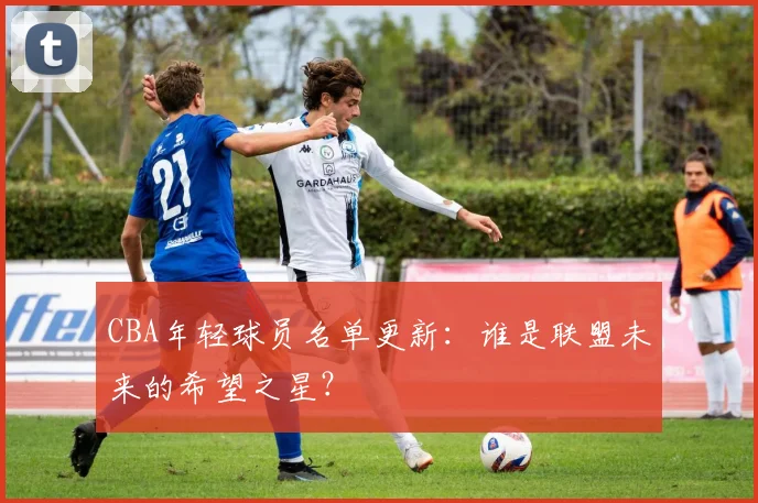 CBA年轻球员名单更新：谁是联盟未来的希望之星？